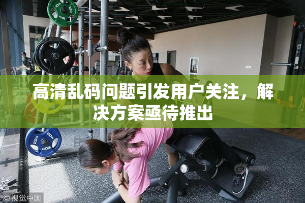 高清乱码问题引发用户关注，解决方案亟待推出