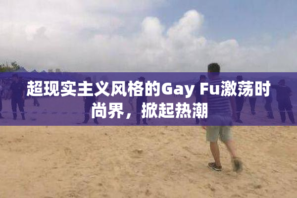超现实主义风格的Gay Fu激荡时尚界，掀起热潮