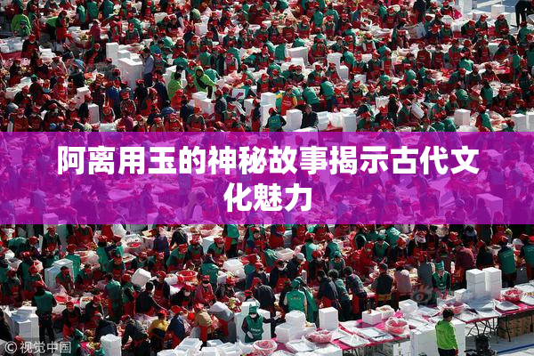 阿离用玉的神秘故事揭示古代文化魅力