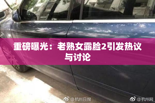 重磅曝光：老熟女露脸2引发热议与讨论