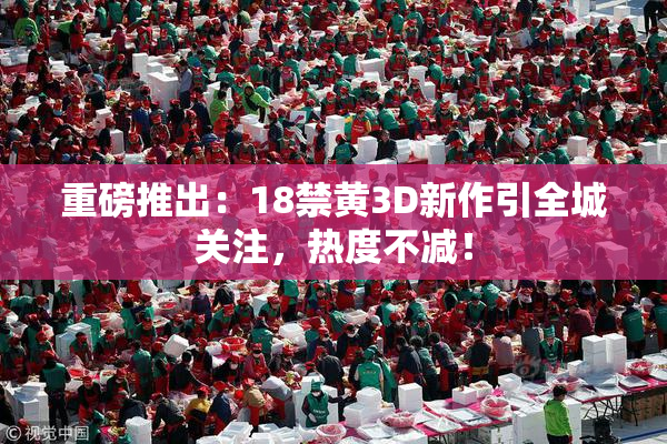 重磅推出：18禁黄3D新作引全城关注，热度不减！