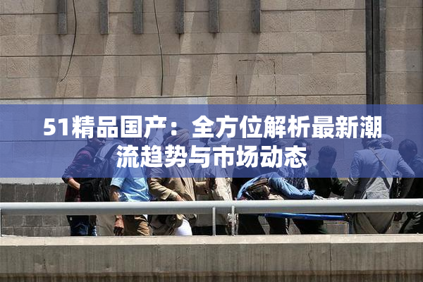 51精品国产：全方位解析最新潮流趋势与市场动态