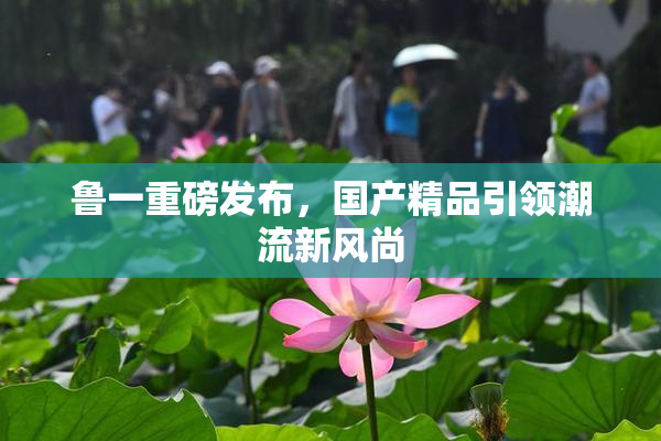 鲁一重磅发布，国产精品引领潮流新风尚