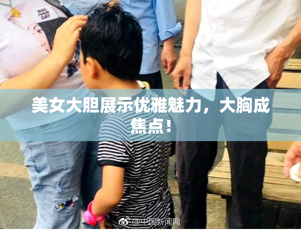 美女大胆展示优雅魅力，大胸成焦点！