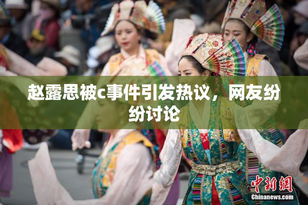 赵露思被c事件引发热议，网友纷纷讨论