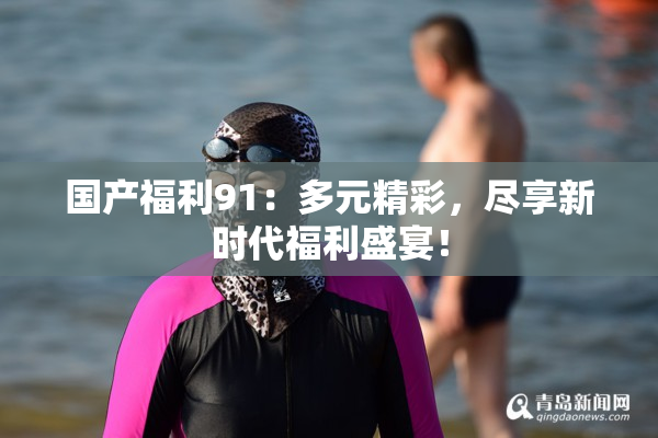 国产福利91：多元精彩，尽享新时代福利盛宴！