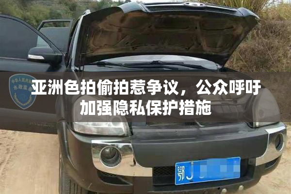 亚洲色拍偷拍惹争议，公众呼吁加强隐私保护措施