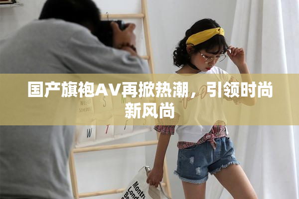 国产旗袍AV再掀热潮，引领时尚新风尚