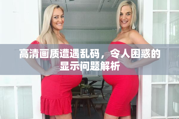 高清画质遭遇乱码，令人困惑的显示问题解析