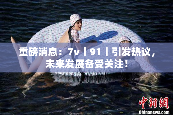 重磅消息：7v丨91丨引发热议，未来发展备受关注！