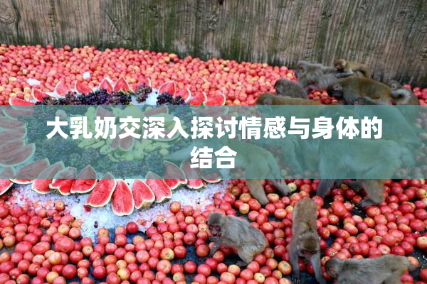 大乳奶交深入探讨情感与身体的结合