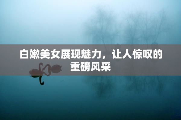 白嫩美女展现魅力，让人惊叹的重磅风采