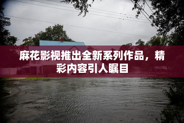 麻花影视推出全新系列作品，精彩内容引人瞩目