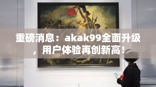 重磅消息：akak99全面升级，用户体验再创新高！