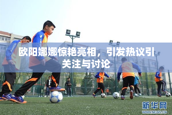欧阳娜娜惊艳亮相，引发热议引关注与讨论