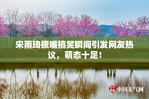 宋雨琦撅嘴搞笑瞬间引发网友热议，萌态十足！