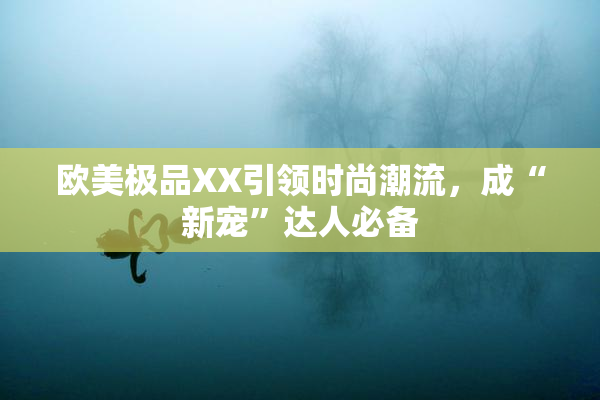 欧美极品XX引领时尚潮流，成“新宠”达人必备