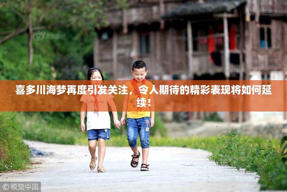 喜多川海梦再度引发关注，令人期待的精彩表现将如何延续！