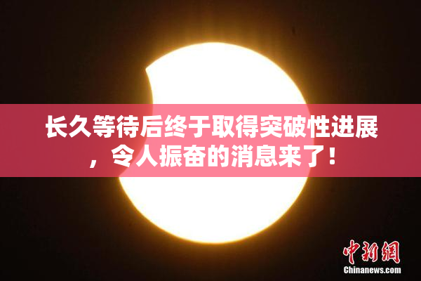 长久等待后终于取得突破性进展，令人振奋的消息来了！