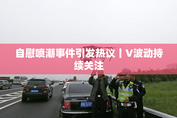 自慰喷潮事件引发热议丨V波动持续关注