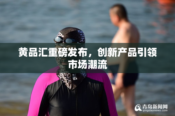 黄品汇重磅发布，创新产品引领市场潮流