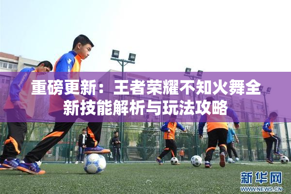 重磅更新：王者荣耀不知火舞全新技能解析与玩法攻略