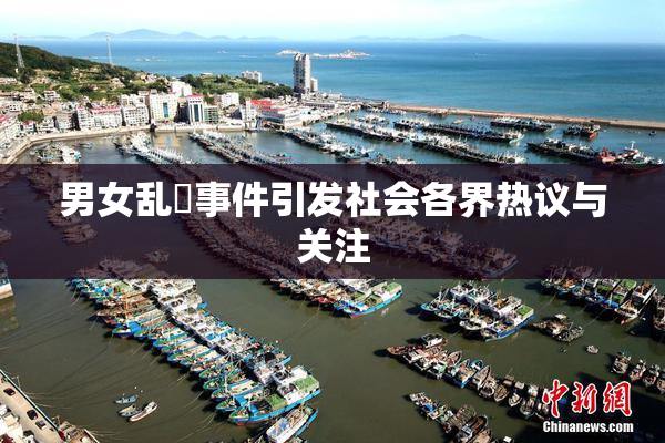 男女乱婬事件引发社会各界热议与关注