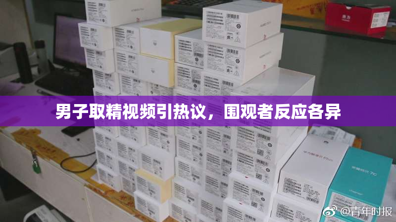 男子取精视频引热议，围观者反应各异