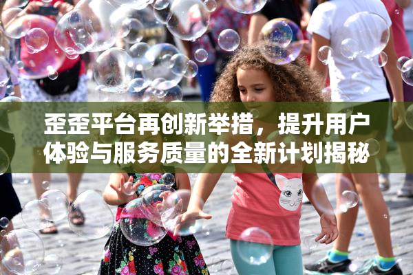 歪歪平台再创新举措，提升用户体验与服务质量的全新计划揭秘