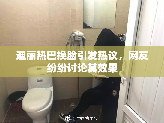 迪丽热巴换脸引发热议，网友纷纷讨论其效果