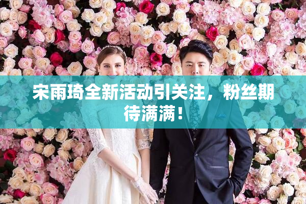 宋雨琦全新活动引关注，粉丝期待满满！