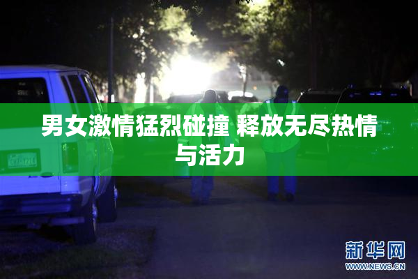 男女激情猛烈碰撞 释放无尽热情与活力