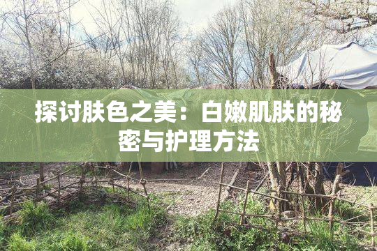 探讨肤色之美：白嫩肌肤的秘密与护理方法