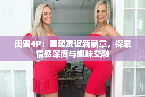 闺蜜4P：重塑友谊新篇章，探索情感深度与趣味交融