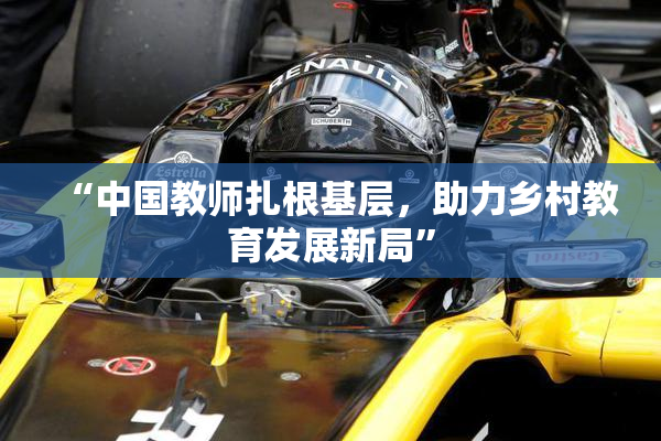 “中国教师扎根基层，助力乡村教育发展新局”