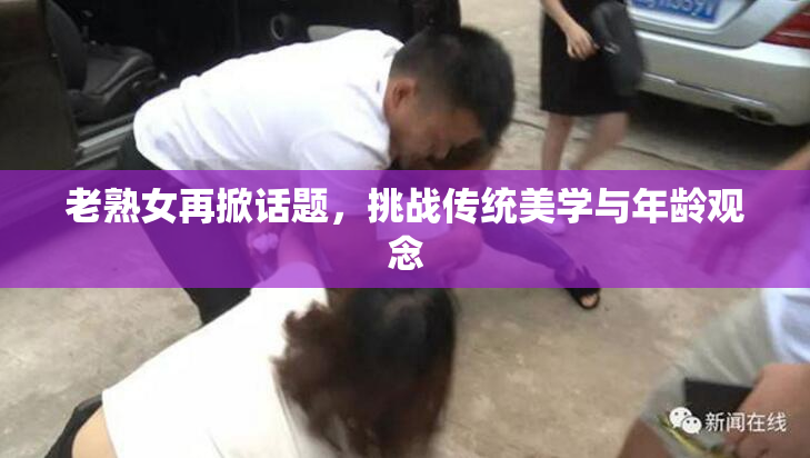 老熟女再掀话题，挑战传统美学与年龄观念
