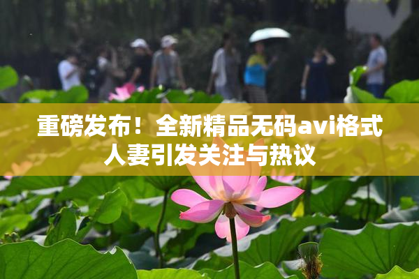 重磅发布！全新精品无码avi格式人妻引发关注与热议