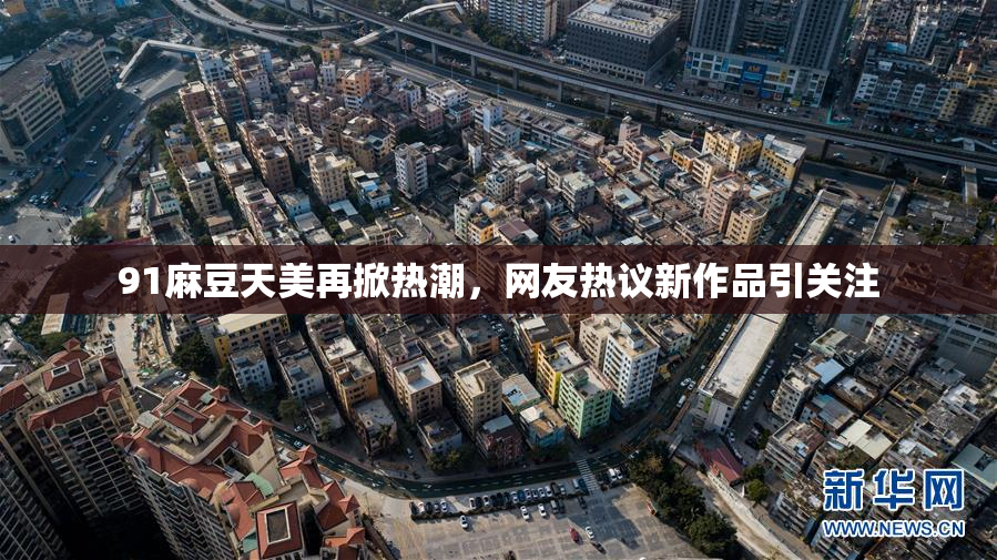 91麻豆天美再掀热潮，网友热议新作品引关注