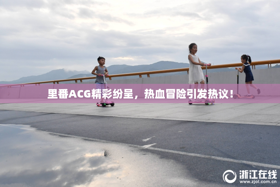 里番ACG精彩纷呈，热血冒险引发热议！