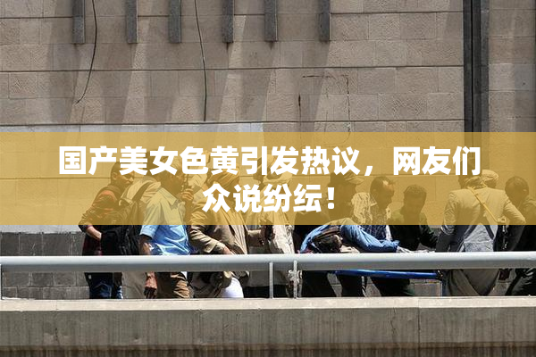 国产美女色黄引发热议，网友们众说纷纭！