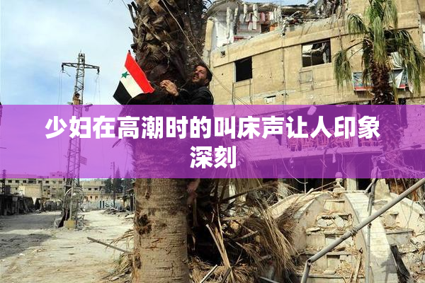 少妇在高潮时的叫床声让人印象深刻