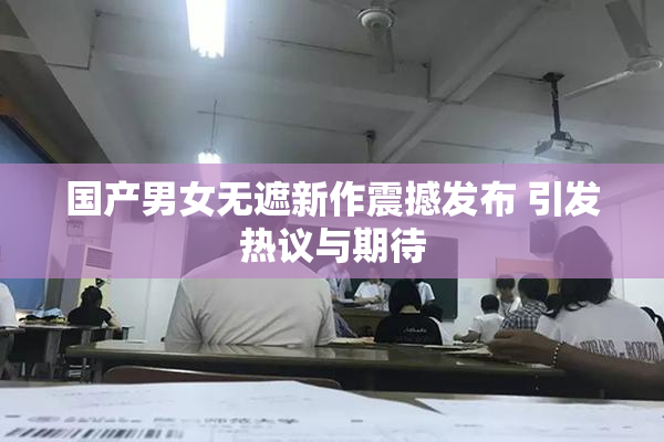 国产男女无遮新作震撼发布 引发热议与期待