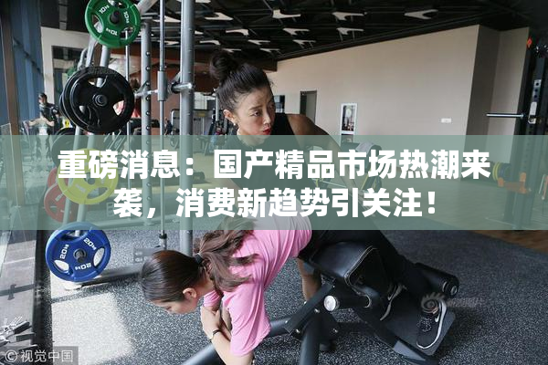 重磅消息：国产精品市场热潮来袭，消费新趋势引关注！