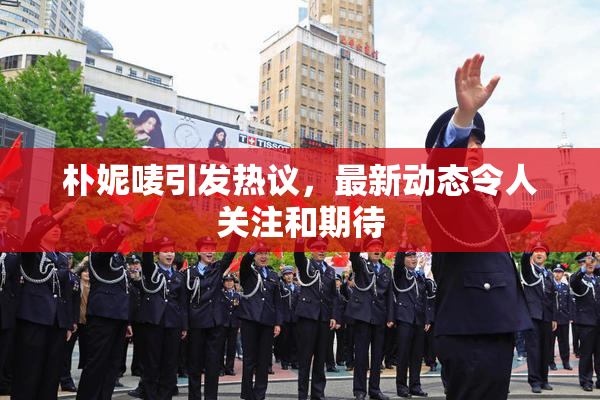 朴妮唛引发热议，最新动态令人关注和期待
