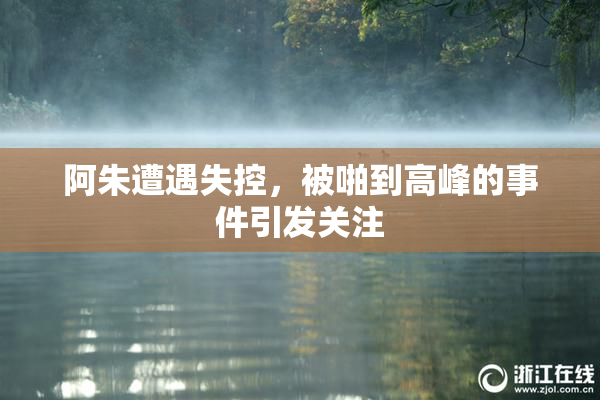 阿朱遭遇失控，被啪到高峰的事件引发关注