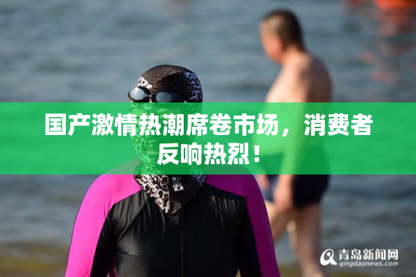 国产激情热潮席卷市场，消费者反响热烈！