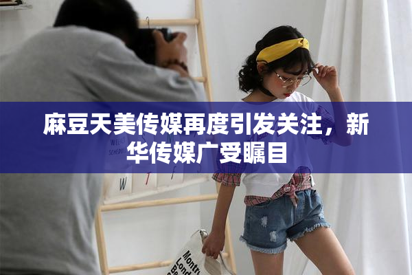 麻豆天美传媒再度引发关注，新华传媒广受瞩目