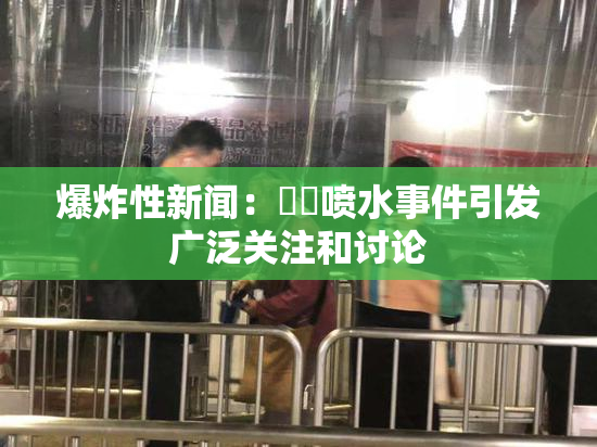 爆炸性新闻：❌‌喷水事件引发广泛关注和讨论