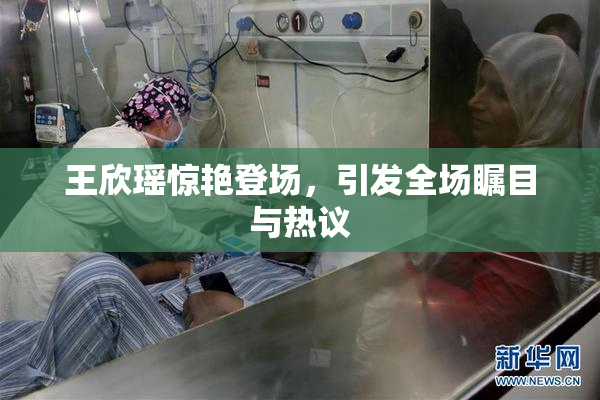 王欣瑶惊艳登场，引发全场瞩目与热议