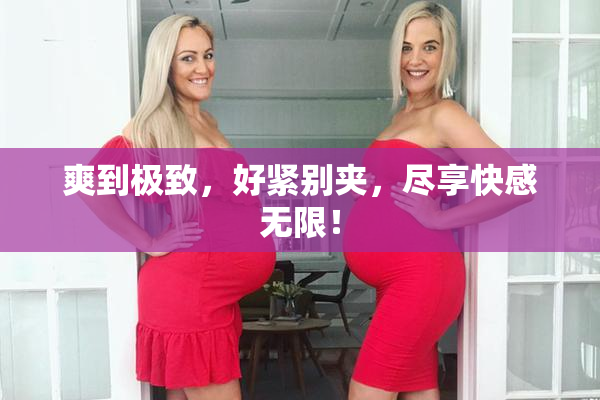 爽到极致，好紧别夹，尽享快感无限！
